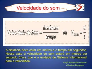 A distância deve estar em metros e o tempo em segundos.
Nesse caso a velocidade do som estará em metros por
segundo (m/s), que é a unidade de Sistema Internacional
para a velocidade.
Velocidade do som
Profº Romualdo Caetano
Ciências Biológicas
 