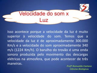 Isso acontece porque a velocidade da luz é muito
superior à velocidade do som. Temos que a
velocidade da luz é de aproximadamente 300.000
Km/s e a velocidade do som aproximadamente 340
m/s (1224 Km/h). O barulho do trovão é uma onda
sonora produzida pelo movimento das descargas
elétricas na atmosfera, que pode acontecer de três
maneiras.
Velocidade do som x
Luz
Profº Romualdo Caetano
Ciências Biológicas
 