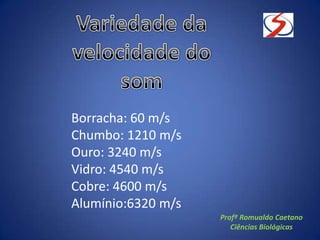 Borracha: 60 m/s
Chumbo: 1210 m/s
Ouro: 3240 m/s
Vidro: 4540 m/s
Cobre: 4600 m/s
Alumínio:6320 m/s
Profº Romualdo Caetano
Ciências Biológicas
 