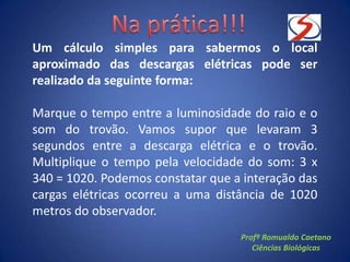 Um cálculo simples para sabermos o local
aproximado das descargas elétricas pode ser
realizado da seguinte forma:
Marque o tempo entre a luminosidade do raio e o
som do trovão. Vamos supor que levaram 3
segundos entre a descarga elétrica e o trovão.
Multiplique o tempo pela velocidade do som: 3 x
340 = 1020. Podemos constatar que a interação das
cargas elétricas ocorreu a uma distância de 1020
metros do observador.
Profº Romualdo Caetano
Ciências Biológicas
 