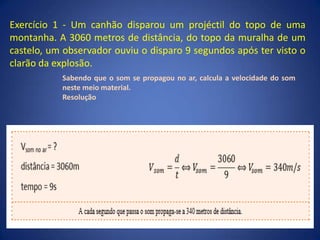 Exercício 1 - Um canhão disparou um projéctil do topo de uma
montanha. A 3060 metros de distância, do topo da muralha de um
castelo, um observador ouviu o disparo 9 segundos após ter visto o
clarão da explosão.
Sabendo que o som se propagou no ar, calcula a velocidade do som
neste meio material.
Resolução
 