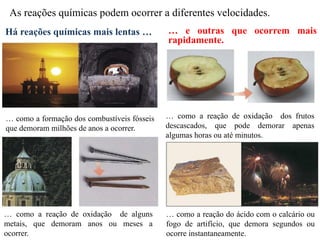 As reações químicas podem ocorrer a diferentes velocidades.
Há reações químicas mais lentas … … e outras que ocorrem mais
rapidamente.
… como a formação dos combustíveis fósseis
que demoram milhões de anos a ocorrer.
… como a reação de oxidação de alguns
metais, que demoram anos ou meses a
ocorrer.
… como a reação de oxidação dos frutos
descascados, que pode demorar apenas
algumas horas ou até minutos.
… como a reação do ácido com o calcário ou
fogo de artifício, que demora segundos ou
ocorre instantaneamente.
 