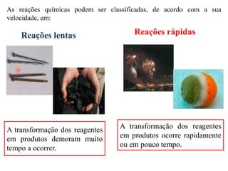 As reações químicas podem ser classificadas, de acordo com a sua
velocidade, em:
Reações lentas Reações rápidas
A transformação dos reagentes
em produtos demoram muito
tempo a ocorrer.
A transformação dos reagentes
em produtos ocorre rapidamente
ou em pouco tempo.
 