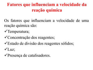 Fatores que influenciam a velocidade da
reação química
Os fatores que influenciam a velocidade de uma
reação química são:
Temperatura;
Concentração dos reagentes;
Estado de divisão dos reagentes sólidos;
Luz;
Presença de catalisadores.
 