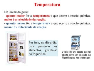 Temperatura
De um modo geral:
- quanto maior for a temperatura a que ocorre a reação química,
maior é a velocidade da reação.
- quanto menor for a temperatura a que ocorre a reação química,
menor é a velocidade da reação.
Por isso, no dia-a-dia,
para preservar os
alimentos, guarda-se
no frigorífico.
 