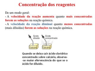 Concentração dos reagentes
De um modo geral:
- A velocidade da reação aumenta quanto mais concentradas
forem as soluções na reação química.
- A velocidade da reação diminui quanto menos concentradas
(mais diluídas) forem as soluções na reação química.
 