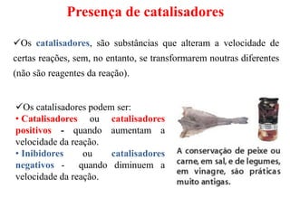 Presença de catalisadores
Os catalisadores, são substâncias que alteram a velocidade de
certas reações, sem, no entanto, se transformarem noutras diferentes
(não são reagentes da reação).
Os catalisadores podem ser:
• Catalisadores ou catalisadores
positivos - quando aumentam a
velocidade da reação.
• Inibidores ou catalisadores
negativos - quando diminuem a
velocidade da reação.
 