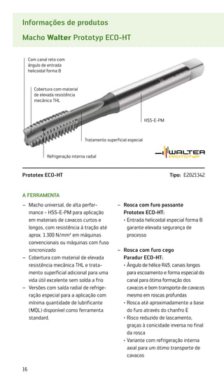 16
Informações de produtos
Macho Walter Prototyp ECO-HT
A ferramenta
Macho universal, de alta perfor­
–
–
mance - HSS-E-PM para aplicação
em materiais de cavacos curtos e
longos, com resistência à tração até
aprox. 1.300 N/mm² em máquinas
convencionais ou máquinas com fuso
sincronizado
Cobertura com material de elevada
–
–
resistência mecânica THL e trata-
mento superficial adicional para uma
vida útil excelente sem solda a frio
Versões com saída radial de refrige-
–
–
ração especial para a aplicação com
mínima quantidade de lubrificante
(MQL) disponível como ferramenta
standard.
Rosca com furo passante
–
–
Prototex ECO-HT:
·	
Entrada helicoidal especial forma B
garante elevada segurança de
processo

Rosca com furo cego
–
–
Paradur ECO-HT:
	 ·	
Ângulo de hélice R45, canais longos
para escoamento e forma especial do
canal para ótima formação dos
cavacos e bom transporte de cavacos
mesmo em roscas profundas
	 ·	
Rosca até aproximadamente a base
do furo através do chanfro E
	 ·	
Risco reduzido de lascamento,
graças à conicidade inversa no final
da rosca
	 ·	
Variante com refrigeração interna
axial para um ótimo transporte de
cavacos
Com canal reto com
ângulo de entrada
helicoidal forma B
Cobertura com material
de elevada resistência
mecânica THL
Tratamento superficial especial
HSS-E-PM
Refrigeração interna radial
Prototex ECO-HT Tipo: E2021342
 