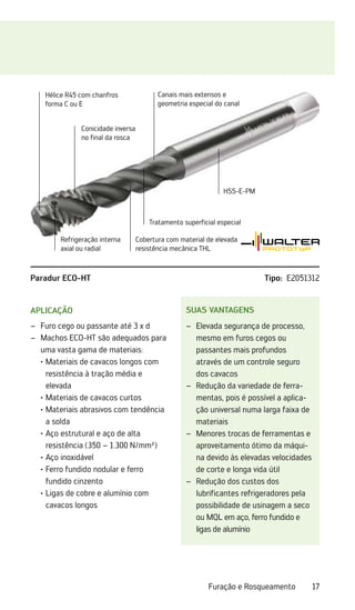 17
Furação e Rosqueamento
Suas vantagens
Elevada segurança de processo,
–
–
mesmo em furos cegos ou
passantes mais profundos
através de um controle seguro
dos cavacos
Redução da variedade de ferra-
–
–
mentas, pois é possível a aplica-
ção universal numa larga faixa de
materiais
Menores trocas de ferramentas e
–
–
aproveitamento ótimo da máqui-
na devido às elevadas velocidades
de corte e longa vida útil
Redução dos custos dos
–
–
lubrificantes refrigeradores pela
possibilidade de usinagem a seco
ou MQL em aço, ferro fundido e
ligas de alumínio
Aplicação
Furo cego ou passante até 3 x d
–
–
Machos ECO-HT são adequados para
–
–
uma vasta gama de materiais:
	 ·	
Materiais de cavacos longos com
resistência à tração média e
elevada
	 ·	Materiais de cavacos curtos
	 ·	
Materiais abrasivos com tendência
a solda
	 ·	
Aço estrutural e aço de alta
­
resistência (350 – 1.300 N/mm²)
	 ·	Aço inoxidável
	 ·	
Ferro fundido nodular e ferro
fundido cinzento
	 ·	
Ligas de cobre e alumínio com
cavacos longos
Hélice R45 com chanfros
forma C ou E
Conicidade inversa
no final da rosca
Canais mais extensos e
geometria especial do canal
Tratamento superficial especial
Cobertura com material de elevada
resistência mecânica THL
HSS-E-PM
Refrigeração interna
axial ou radial
Paradur ECO-HT Tipo: E2051312
 