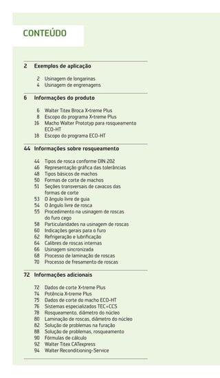 CONTEÚDO
2	 Exemplos de aplicação
2	 Usinagem de longarinas
4	 Usinagem de engrenagens
6	 Informações do produto
6	 Walter Titex Broca X·treme Plus
8	 Escopo do programa X·treme Plus
16	
Macho Walter Prototyp para rosqueamento
ECO-HT
18	 Escopo do programa ECO-HT
44	 Informações sobre rosqueamento
44	 Tipos de rosca conforme DIN 202
46	 Representação gráfica das tolerâncias
48	 Tipos básicos de machos
50	 Formas de corte de machos
51	
Seções transversais de cavacos das
formas de corte
53	 O ângulo livre de guia
54	 O ângulo livre de rosca
55	
Procedimento na usinagem de roscas
do furo cego
58	 Particularidades na usinagem de roscas
60	 Indicações gerais para o furo
62	 Refrigeração e lubrificação
64	 Calibres de roscas internas
66	 Usinagem sincronizada
68	 Processo de laminação de roscas
70	 Processo de fresamento de roscas
72	 Informações adicionais
72	 Dados de corte X·treme Plus
74	 Potência X·treme Plus
75	 Dados de corte do macho ECO-HT
76	 Sistemas especializados TEC+CCS
78	 Rosqueamento, diâmetro do núcleo
80	 Laminação de roscas, diâmetro do núcleo
82	 Solução de problemas na furação
88	 Solução de problemas, rosqueamento
90	 Fórmulas de cálculo
92	 Walter Titex CATexpress
94	 Walter Reconditioning-Service
 