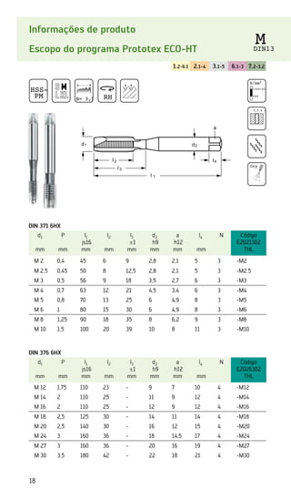 18
Informações de produto
Escopo do programa Prototex ECO-HT
1.2-6.1 2.1-4 3.1-5 6.1-3 7.2-3.2
HSS-E
PM B= 3,5 RH
M
DIN13
DIN 371 6HX
d1
mm
P
mm
l1
js16
mm
l2
mm
l3
±1
mm
d2
h9
mm
a
h12
mm
l4
mm
N Código
E2021302
THL
M 2 0,4 45 6 9 2,8 2,1 5 3 -M2
M 2.5 0,45 50 8 12,5 2,8 2,1 5 3 -M2.5
M 3 0,5 56 9 18 3,5 2,7 6 3 -M3
M 4 0,7 63 12 21 4,5 3,4 6 3 -M4
M 5 0,8 70 13 25 6 4,9 8 3 -M5
M 6 1 80 15 30 6 4,9 8 3 -M6
M 8 1,25 90 18 35 8 6,2 9 3 -M8
M 10 1,5 100 20 39 10 8 11 3 -M10
DIN 376 6HX
d1
mm
P
mm
l1
js16
mm
l2
mm
l3
±1
mm
d2
h9
mm
a
h12
mm
l4
mm
N Código
E2026302
THL
M 12 1,75 110 23 - 9 7 10 4 -M12
M 14 2 110 25 - 11 9 12 4 -M14
M 16 2 110 25 - 12 9 12 4 -M16
M 18 2,5 125 30 - 14 11 14 4 -M18
M 20 2,5 140 30 - 16 12 15 4 -M20
M 24 3 160 36 - 18 14,5 17 4 -M24
M 27 3 160 36 - 20 16 19 4 -M27
M 30 3,5 180 42 - 22 18 21 4 -M30
N/mm2
1350/42 HRC
500
3,5 x d1
Dry
 
