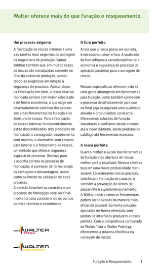 1
Furação e Rosqueamento
Walter oferece mais do que furação e rosqueamento.
Um processo exigente
A fabricação de roscas internas é uma
das tarefas mais exigentes de usinagem
da engenharia de produção. Vamos
lembrar também que, em muitos casos,
as roscas são introduzidas somente no
final da cadeia de produção, aumen-
tando as exigências em relação à
segurança de processo. Apesar disso,
na fabricação em série, a rosca deve ser
fabricada sempre com maior velocidade
e de forma econômica, o que exige um
desenvolvimento contínuo dos proces-
sos e das ferramentas de furação e de
abertura de roscas. Para a fabricação
de roscas internas fundamentalmente
estão disponibilizados três processos de
fabricação: o consagrado rosqueamento
com machos, a alternativa sem cavacos
para laminar e o fresamento de roscas,
um método que oferece segurança
especial de processo. Decisivo para
a escolha correta do processo de
fabricação, é conhecer de forma ampla
as vantagens e desvantagens, assim
como os limites de utilização de cada
processo.
A decisão favorável ou contrária a um
processo de fabricação deve ser final-
mente tomada considerando os pontos
de vista técnicos e econômicos.
O furo perfeito
Antes que a rosca possa ser usinada,
é necessário usinar o furo. A qualidade
do furo influencia consideravelmente a
economia e segurança de processo da
operação posterior para a usinagem de
roscas.
Nossos especialistas oferecem não só
uma gama abrangente em ferramentas
para furação, como também conhecem
o processo detalhadamente para que
no final seja assegurada uma qualidade
elevada e produtividade constante.
Oferecemos soluções de furação
inovadoras e confiáveis desde o menor
até o maior diâmetro, desde produtos de
catálogo até ferramentas especiais.
A rosca perfeita
Quanto melhor o ajuste das ferramentas
de furação e de abertura de roscas,
melhor será o resultado. Nossos clientes
buscam uma maior produtividade men-
surável. Considerando roscas precisas,
tolerância e formação de cavacos, e
também a prevenção de ninhos de
passarinho e superdimensionamento.
A Walter mostra como as ferramentas
podem ser utilizadas da maneira mais
eficiente possível. Somente soluções
ajustadas de forma otimizada sem
perdas de interfaces produzem a rosca
perfeita. Com a competência combinada
da Walter Titex e Walter Prototyp,
oferecemos a máxima eficiência na
usinagem de roscas.
 