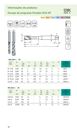 36
Informações de produtos
Escopo do programa Paradur ECO-HT
1.2-6.1 2.1-4 3.1-5 5.2 6.1-3 7.2-3.2
~DIN 2184-1 2B
d1-P
Nom
d1
mm
l1
js16
mm
l2
mm
l3
±1
mm
d2
h9
mm
a
h12
mm
l4
mm
N Código
E2251302
THL
Nº. 2-56 2,184 45 4 8,4 2,8 2,1 5 3 -UNC2
Nº. 4-40 2,845 56 6 11 3,5 2,7 6 3 -UNC4
Nº. 6-32 3,505 56 6,5 13,7 4 3 6 3 -UNC6
Nº. 8-32 4,166 63 7 17,8 4,5 3,4 6 3 -UNC8
Nº. 10-24 4,826 70 8 20,7 6 4,9 8 3 -UNC10
1/4-20 6,35 80 10 27,3 7 5,5 8 3 -UNC1/4
DIN 2184-1 2B
d1-P
Nom
d1
mm
l1
js16
mm
l2
mm
l3
±1
mm
d2
h9
mm
a
h12
mm
l4
mm
N Código
E2256302
THL
5/16-18 7,938 90 13 - 6 4,9 8 3 -UNC5/16
3/8-16 9,525 100 15 - 7 5,5 8 3 -UNC3/8
1/2-13 12,7 110 18 - 9 7 10 4 -UNC1/2
5/8-11 15,875 110 20 - 12 9 12 4 -UNC5/8
d1 d2
a
l2
l4
l3
l1
HSS-E
PM C = 2-3
R45
RH
N/mm2
1250/38 HRC
500
3 x d1
Dry
UNC
ASME B1
 