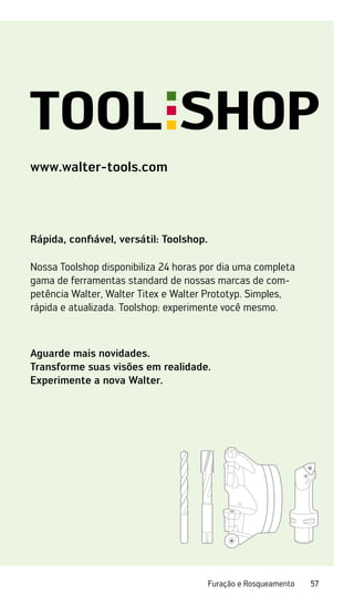 57
Furação e Rosqueamento
www.walter-tools.com
Rápida, confiável, versátil: Toolshop.
Nossa Toolshop disponibiliza 24 horas por dia uma completa
gama de ferramentas standard de nossas marcas de com-
petência Walter, Walter Titex e Walter Prototyp. Simples,
rápida e atualizada. Toolshop: experimente você mesmo.
Aguarde mais novidades.
Transforme suas visões em realidade.
Experimente a nova Walter.
 