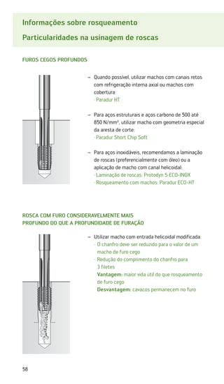 58
Informações sobre rosqueamento
Particularidades na usinagem de roscas
Furos cegos profundos
Rosca com furo consideravelmente mais
profundo do que a profundidade de furação
Quando possível, utilizar machos com canais retos
–
–
com refrigeração interna axial ou machos com
cobertura:
·	Paradur HT
Para aços estruturais e aços carbono de 500 até
–
–
850 N/mm², utilizar macho com geometria especial
da aresta de corte:
·	Paradur Short Chip Soft
Para aços inoxidáveis, recomendamos a laminação
–
–
de roscas (preferencialmente com óleo) ou a
aplicação de macho com canal helicoidal:
·	Laminação de roscas: Protodyn S ECO-INOX
·	Rosqueamento com machos: Paradur ECO-HT
Utilizar macho com entrada helicoidal modificada:
–
–
	 ·	
O chanfro deve ser reduzido para o valor de um
macho de furo cego
	 ·	
Redução do comprimento do chanfro para
3 filetes
		
Vantagem: maior vida útil do que rosqueamento
de furo cego
		 Desvantagem: cavacos permanecem no furo
 