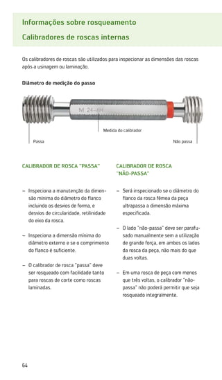 64
Informações sobre rosqueamento
Calibradores de roscas internas
Os calibradores de roscas são utilizados para inspecionar as dimensões das roscas
após a usinagem ou laminação.
Calibrador de rosca
não-passa
Será inspecionado se o diâmetro do
–
–
flanco da rosca fêmea da peça
ultrapassa a dimensão máxima
especificada.
O lado não-passa deve ser parafu-
–
–
sado manualmente sem a utilização
de grande força, em ambos os lados
da rosca da peça, não mais do que
duas voltas.
Em uma rosca de peça com menos
–
–
que três voltas, o calibrador não-
passa não poderá permitir que seja
rosqueado integralmente.
Calibrador de rosca passa
Diâmetro de medição do passo
Inspeciona a manutenção da dimen-
–
–
são mínima do diâmetro do flanco
incluindo os desvios de forma, e
desvios de circularidade, retilinidade
do eixo da rosca.
Inspeciona a dimensão mínima do
–
–
diâmetro externo e se o comprimento
do flanco é suficiente.
O calibrador de rosca passa deve
–
–
ser rosqueado com facilidade tanto
para roscas de corte como roscas
laminadas.
Medida do calibrador
Passa Não passa
 