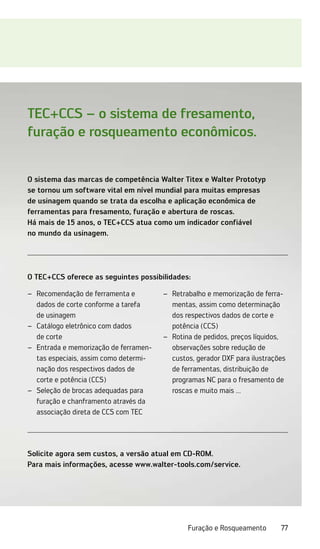 77
Furação e Rosqueamento
O sistema das marcas de competência Walter Titex e Walter Prototyp
se tornou um software vital em nível mundial para muitas empresas
de usinagem quando se trata da escolha e aplicação econômica de
­
ferramentas para fresamento, furação e abertura de roscas.
Há mais de 15 anos, o TEC+CCS atua como um indicador confiável
no mundo da usinagem.
Solicite agora sem custos, a versão atual em CD-ROM.
Para mais informações, acesse www.walter-tools.com/service.
O TEC+CCS oferece as seguintes possibilidades:
Recomendação de ferramenta e
–
–
dados de corte conforme a tarefa
de usinagem
Catálogo eletrônico com dados
–
–
de corte
Entrada e memorização de ferramen-
–
–
tas especiais, assim como determi-
nação dos respectivos dados de
corte e potência (CCS)
Seleção de brocas adequadas para
–
–
furação e chanframento através da
associação direta de CCS com TEC
Retrabalho e memorização de ferra-
–
–
mentas, assim como determinação
dos respectivos dados de corte e
potência (CCS)
Rotina de pedidos, preços líquidos,
–
–
observações sobre redução de
custos, gerador DXF para ilustrações
de ferramentas, distribuição de
programas NC para o fresamento de
roscas e muito mais ...
TEC+CCS – o sistema de fresamento,
furação e rosqueamento econômicos.
 
