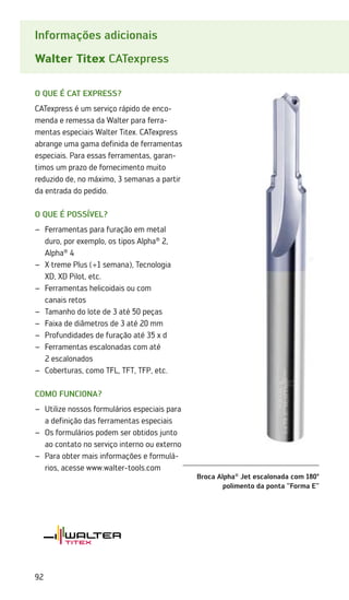 92
Informações adicionais
Walter Titex CATexpress
O QUE É CAT express?
CATexpress é um serviço rápido de enco-
menda e remessa da Walter para ferra-
mentas especiais Walter Titex. CATexpress
abrange uma gama definida de ferramentas
especiais. Para essas ferramentas, garan-
timos um prazo de fornecimento muito
reduzido de, no máximo, 3 semanas a partir
da entrada do pedido.
O que é possível?
Ferramentas para furação em metal
–
–
duro, por exemplo, os tipos Alpha®
2,
Alpha®
4
X·treme Plus (+1 semana), Tecnologia
–
–
XD, XD Pilot, etc.
Ferramentas helicoidais ou com
–
–
canais retos
Tamanho do lote de 3 até 50 peças
–
–
Faixa de diâmetros de 3 até 20 mm
–
–
Profundidades de furação até 35 x d
–
–
Ferramentas escalonadas com até
–
–
2 escalonados
Coberturas, como TFL, TFT, TFP, etc.
–
–
Como funciona?
Utilize nossos formulários especiais para
–
–
a definição das ferramentas especiais
Os formulários podem ser obtidos junto
–
–
ao contato no serviço interno ou externo
Para obter mais informações e formulá-
–
–
rios, acesse www.walter-tools.com
Broca Alpha®
Jet escalonada com 180º
polimento da ponta Forma E
 