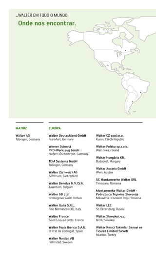 _Walter em todo o mundo
EUROPA
Walter Deutschland GmbH
Frankfurt, Germany
Werner Schmitt
PKD-Werkzeug GmbH
Niefern-Öschelbronn, Germany
TDM Systems GmbH
Tübingen, Germany
Walter (Schweiz) AG
Solothurn, Switzerland
Walter Benelux N.V./S.A.
Zaventem, Belgium
Walter GB Ltd.
Bromsgrove, Great Britain
Walter Italia S.R.L.
Fino Mornasco (CO), Italy
Walter France
Soultz-sous-Forêts, France
Walter Tools Iberica S.A.U.
El Prat de Llobregat, Spain
Walter Norden AB
Halmstad, Sweden
Walter CZ spol.sr.o.
Kurim, Czech Republic
Walter Polska sp.z.o.o.
Warszawa, Poland
Walter Hungária Kft.
Budapest, Hungary
Walter Austria GmbH
Wien, Austria
SC Montanwerke Walter SRL
Timisoara, Romania
Montanwerke Walter GmbH -
Podruz̆nica Trgovina Slovenija
Miklavz̆na Dravskem Polju, Slovenia
Walter LLC
St. Petersburg, Russia
Walter Slowakei, o.z.
Nitra, Slovakia
Walter Kesici Takimlar Sanayi ve
Ticaret Limited Sirketi
Istanbul, Turkey
Matriz
Walter AG
Tübingen, Germany
Onde nos encontrar.
 
