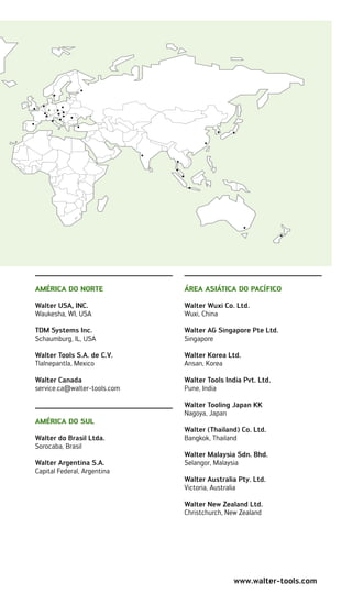 www.walter-tools.com
AMÉRICA DO NORTE
Walter USA, INC.
Waukesha, WI, USA
TDM Systems Inc.
Schaumburg, IL, USA
Walter Tools S.A. de C.V.
Tlalnepantla, Mexico
Walter Canada
service.ca@walter-tools.com
América do Sul
Walter do Brasil Ltda.
Sorocaba, Brasil
Walter Argentina S.A.
Capital Federal, Argentina
ÁREA ASIÁTICA DO PACÍFICO
Walter Wuxi Co. Ltd.
Wuxi, China
Walter AG Singapore Pte Ltd.
Singapore
Walter Korea Ltd.
Ansan, Korea
Walter Tools India Pvt. Ltd.
Pune, India
Walter Tooling Japan KK
Nagoya, Japan
Walter (Thailand) Co. Ltd.
Bangkok, Thailand
Walter Malaysia Sdn. Bhd.
Selangor, Malaysia
Walter Australia Pty. Ltd.
Victoria, Australia
Walter New Zealand Ltd.
Christchurch, New Zealand
 