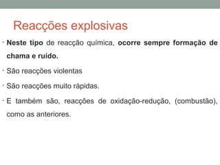 Reacções explosivas 
• Neste tipo de reacção química, ocorre sempre formação de 
chama e ruído. 
• São reacções violentas 
• São reacções muito rápidas. 
• E também são, reacções de oxidação-redução, (combustão), 
como as anteriores. 
 
