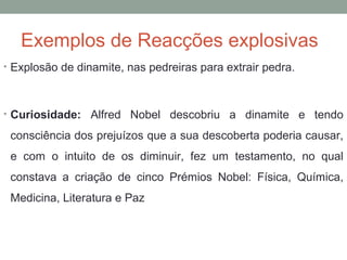 Exemplos de Reacções explosivas 
• Explosão de dinamite, nas pedreiras para extrair pedra. 
• Curiosidade: Alfred Nobel descobriu a dinamite e tendo 
consciência dos prejuízos que a sua descoberta poderia causar, 
e com o intuito de os diminuir, fez um testamento, no qual 
constava a criação de cinco Prémios Nobel: Física, Química, 
Medicina, Literatura e Paz 
