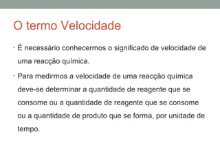 O termo Velocidade 
• É necessário conhecermos o significado de velocidade de 
uma reacção química. 
• Para medirmos a velocidade de uma reacção química 
deve-se determinar a quantidade de reagente que se 
consome ou a quantidade de reagente que se consome 
ou a quantidade de produto que se forma, por unidade de 
tempo. 
 