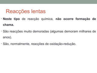 Reacções lentas 
• Neste tipo de reacção química, não ocorre formação de 
chama. 
• São reacções muito demoradas (algumas demoram milhares de 
anos). 
• São, normalmente, reacções de oxidação-redução. 
 