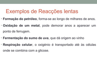 Exemplos de Reacções lentas 
• Formação do petróleo, forma-se ao longo de milhares de anos. 
• Oxidação de um metal, pode demorar anos a aparecer um 
ponto de ferrugem. 
• Fermentação do sumo de uva, que dá origem ao vinho 
• Respiração celular, o oxigénio é transportado até às células 
onde se combina com a glicose. 
 