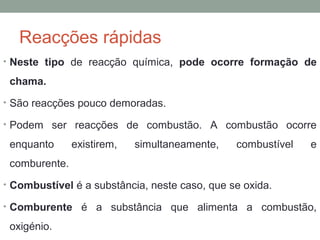 Reacções rápidas 
• Neste tipo de reacção química, pode ocorre formação de 
chama. 
• São reacções pouco demoradas. 
• Podem ser reacções de combustão. A combustão ocorre 
enquanto existirem, simultaneamente, combustível e 
comburente. 
• Combustível é a substância, neste caso, que se oxida. 
• Comburente é a substância que alimenta a combustão, 
oxigénio. 
 