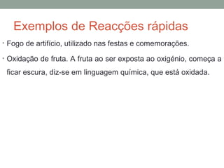 Exemplos de Reacções rápidas 
• Fogo de artifício, utilizado nas festas e comemorações. 
• Oxidação de fruta. A fruta ao ser exposta ao oxigénio, começa a 
ficar escura, diz-se em linguagem química, que está oxidada. 
 