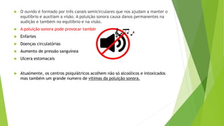 O ouvido è formado por três canais semicirculares que nos ajudam a manter o
equilíbrio e auxiliam a visão. A poluição sonora causa danos permanentes na
audição e também no equilíbrio e na visão.
 A poluição sonora pode provocar também:
 Enfartes
 Doenças circulatórias
 Aumento de pressão sanguínea
 Ulcera estomacais
 Atualmente, os centros psiquiátricos acolhem não só alcoólicos e intoxicados
mas também um grande numero de vitimas da poluição sonora.
 