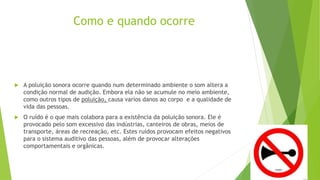 Como e quando ocorre
 A poluição sonora ocorre quando num determinado ambiente o som altera a
condição normal de audição. Embora ela não se acumule no meio ambiente,
como outros tipos de poluição, causa varios danos ao corpo e a qualidade de
vida das pessoas.
 O ruído é o que mais colabora para a existência da poluição sonora. Ele é
provocado pelo som excessivo das indústrias, canteiros de obras, meios de
transporte, áreas de recreação, etc. Estes ruídos provocam efeitos negativos
para o sistema auditivo das pessoas, além de provocar alterações
comportamentais e orgânicas.
 