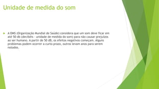 Unidade de medida do som
 A OMS (Organização Mundial de Saúde) considera que um som deve ficar em
até 50 db (decibéis – unidade de medida do som) para não causar prejuízos
ao ser humano. A partir de 50 dB, os efeitos negativos começam. Alguns
problemas podem ocorrer a curto prazo, outros levam anos para serem
notados.
 