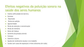 Efeitos negativos da poluição sonora na
saúde dos seres humanos
 Insônia (dificuldade de dormir);
 Estresse
 Depressão
 Perda de audição
 Agressividade
 Perda de atenção e concentração
 Perda de memória
 Dores de Cabeça
 Aumento da pressão arterial
 Cansaço
 Gastrite e úlcera
 Queda de rendimento escolar e no trabalho
 Surdez (em casos de exposição à níveis altíssimos de ruído)
 