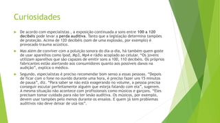 Curiosidades
 De acordo com especialistas , a exposição continuada a sons entre 100 a 120
decibéis pode levar a perda auditiva. Tanto que a legislação determina tampões
de proteção. Acima de 120 decibéis (som de uma explosão, por exemplo) é
provocado trauma acústico.
 Mas além de conviver com a poluição sonora do dia-a-dia, há também quem goste
de usar aparelhos como Ipod, Mp3, Mp4 e rádio acoplado ao celular. “Os jovens
utilizam aparelhos que são capazes de emitir sons a 100, 110 decibéis. Os próprios
fabricantes estão alertando aos consumidores quanto aos possíveis danos na
audição”, explica o médico.
 Segundo, especialistas é preciso recomendar bom senso a essas pessoas. “Depois
de ficar com o fone no ouvido durante uma hora, é preciso fazer uns 15 minutos
de pausa”, diz. “Para saber se não está exagerando no volume, a pessoa precisa
conseguir escutar perfeitamente alguém que esteja falando com ela”, sugerem.
A mesma situação não acontece com profissionais como músicos e garçons. “Eles
precisam tomar cuidado para não ter lesão auditiva. Os músicos, por exemplo,
devem usar tampões pelo menos durante os ensaios. E quem já tem problemas
auditivos não deve deixar de usá-los”.
 