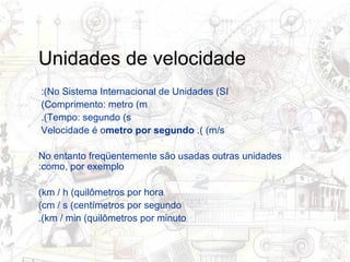 Unidades de velocidade No Sistema Internacional de Unidades (SI):  Comprimento: metro (m)  Tempo: segundo (s).  Velocidade é o  metro por segundo  (m/s).  No entanto freqüentemente são usadas outras unidades como, por exemplo: km / h (quilômetros por hora) cm / s (centímetros por segundo) km / min (quilômetros por minuto). 