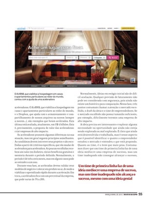 março/abrilde2013|RevistadaESPM 55
aceleradoras. O AirBNB, que viabiliza a hospedagem em
casas e apartamentos particulares ao redor do mundo,
e o Dropbox, que ajuda com o armazenamento e com-
partilhamento de nossos arquivos na nuvem (sempre
a nuvem...), são exemplos que foram acelerados. Esta
última está avaliada, atualmente, em U$ 4 bilhões. Esta
é, precisamente, a proposta de valor das aceleradoras:
criar empresas de alto impacto.
As aceleradoras possuem algumas diferenças na sua
atuação, mas em geral seguem princípios semelhantes.
As candidatas devem inscrever seus projetos e são esco-
lhidasapartirdecritériosespecíficos,quevãomudarde
aceleradoraparaaceleradora.Aspoucasescolhidasrece-
bem um valor em dinheiro, vários benefícios gratuitos e
mentoria durante o período definido. Normalmente, o
períodoédetrêsaseismeses,masemalgunscasospode
se estender a um ano.
Durante essa fase, as aceleradas devem validar seus
modelosdenegócioecolocarseuprodutonoar,demodoa
viabilizaroaprendizadorápidoduranteaaceleração.Em
troca,aaceleradoraficacomumpercentualdaempresa,
que pode variar de 7% a 20%.
Normalmente, ideias em estágio inicial são de difí-
cil avaliação. Qualquer previsão de faturamento não
pode ser considerada com segurança, pois ainda não
existe um histórico para comparação. Nessa fase, três
pontos costumam chamar a atenção: o mercado esco-
lhido, o draft da ideia e o time de empreendedores. Se
o mercado escolhido não possui tamanho suficiente,
por exemplo, dificilmente teremos uma empresa de
alto impacto.
A ideia precisa ser interessante e explorar alguma
necessidade ou oportunidade que ainda não esteja
sendo explorada ou mal explorada. É claro que ainda
será desenvolvida e trabalhada, mas é nesse aspecto
que é possível identificar o quanto o empreendedor
estudou o mercado e entendeu o que está propondo.
Quanto ao time, é o item que mais pesa. Costuma-
mos dizer que um time de primeira linha faz de uma
ideia medíocre uma empresa de sucesso, mas um
time inadequado não consegue alcançar o sucesso,
O AirBNB, que viabiliza a hospedagem em casas
e apartamentos particulares ao redor do mundo,
contou com a ajuda de uma aceleradora
Umtimedeprimeiralinhafazdeuma
ideiamedíocreumaempresadesucesso,
masumtimeinadequadonãoalcançao
sucesso,mesmocomumaideiagenial
 