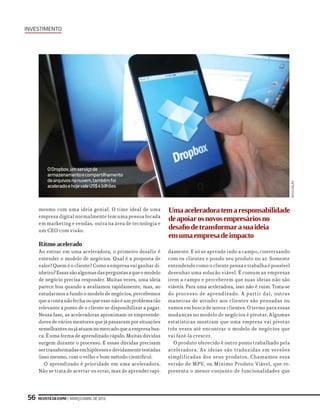 investimento
Revista da ESPM | março/abril de 201356
mesmo com uma ideia genial. O time ideal de uma
empresa digital normalmente tem uma pessoa focada
em marketing e vendas, outra na área de tecnologia e
um CEO com visão.
Ritmo acelerado
Ao entrar em uma aceleradora, o primeiro desafio é
entender o modelo de negócios. Qual é a proposta de
valor? Quem é o cliente? Como a empresa vai ganhar di-
nheiro?Essassãoalgumasdasperguntasaqueomodelo
de negócio precisa responder. Muitas vezes, uma ideia
parece boa quando a avaliamos rapidamente, mas, ao
estudarmos a fundo o modelo de negócios, percebemos
queacontanãofechaouqueessenãoéumproblematão
relevante a ponto de o cliente se disponibilizar a pagar.
Nessa fase, as aceleradoras aproximam os empreende-
dores de vários mentores que já passaram por situações
semelhantesoujáatuamnomercadoqueaempresabus-
ca. É uma forma de aprendizado rápido. Muitas dúvidas
surgem durante o processo. E essas dúvidas precisam
sertransformadasemhipótesesedevidamentetestadas
(isso mesmo, com o velho e bom método científico).
O aprendizado é prioridade em uma aceleradora.
Não se trata de acertar ou errar, mas de aprender rapi-
damente. E só se aprende indo a campo, conversando
com os clientes e pondo seu produto no ar. Somente
entendendo como o cliente pensa e trabalha é possível
desenhar uma solução viável. É comum as empresas
irem a campo e perceberem que suas ideias não são
viáveis. Para uma aceleradora, isso não é ruim. Trata-se
do processo de aprendizado. A partir daí, outras
maneiras de atender aos clientes são pensadas ou
vamos em busca de novos clientes. O termo para essas
mudanças no modelo de negócios é pivotar. Algumas
estatísticas mostram que uma empresa vai pivotar
três vezes até encontrar o modelo de negócios que
vai fazê-la crescer.
O produto oferecido é outro ponto trabalhado pela
aceleradora. As ideias são traduzidas em versões
simplificadas dos seus produtos. Chamamos essa
versão de MPV, ou Mínimo Produto Viável, que re-
presenta o menor conjunto de funcionalidades que
ODropbox,umserviçode
armazenamentoecompartilhamento
dearquivosnanuvem,tambémfoi
aceleradoehojevaleUS$4bilhões
Umaaceleradoratemaresponsabilidade
deapoiarosnovosempresáriosno
desafiodetransformarasuaideia
emumaempresadeimpacto
divulgação
 