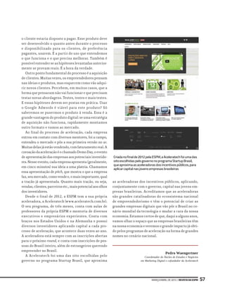 março/abrilde2013|RevistadaESPM 57
o cliente estaria disposto a pagar. Esse produto deve
ser desenvolvido o quanto antes durante o processo
e disponibilizado para os clientes, de preferência
pagantes, usarem. É a partir do uso que entendemos
o que funciona e o que precisa melhorar. Também é
possível entender se as hipóteses levantadas anterior-
mente se provam reais. É a hora da verdade.
Outro ponto fundamental do processo é a aquisição
de clientes. Muitas vezes, os empreendedores pensam
nas ideias e produtos, mas esquecem como vão adqui-
rir novos clientes. Percebem, em muitos casos, que a
forma que pensaram não vai funcionar e que precisam
testar novas abordagens. Testes, testes e mais testes.
E essas hipóteses devem ser postas em prática. Usar
o Google Adwords é viável para este produto? Só
saberemos se pusermos o produto à venda. Essa é a
grande vantagem do produto digital: se uma estratégia
de aquisição não funciona, rapidamente montamos
outro formato e vamos ao mercado.
Ao final do processo de aceleração, cada empresa
entrou em contato com diversos mentores, foi a campo,
entendeu o mercado e pôs a sua primeira versão no ar.
Muitasdelasjáestãovendendo,comfaturamentoreal.A
coroaçãodaaceleraçãoéochamadoDemoDay,oevento
de apresentação das empresas aos potenciais investido-
res. Nesse evento, cada empresa apresenta (geralmente,
em cinco minutos) sua ideia a uma plateia. Chamamos
essa apresentação de pitch, que mostra o que a empresa
faz,seumercado,comovendee,omaisimportante,qual
a tração já apresentada. Quanto mais tração, ou seja,
vendas,clientes,parceirosetc.,maispotencialaosolhos
dos investidores.
Desde o final de 2012, a ESPM tem a sua própria
aceleradora, a Aceleratech (www.aceleratech.com.br).
O seu programa, de três meses, conta com aulas de
professores da própria ESPM e mentoria de diversos
executivos e empresários experientes. Conta com
braços nos Estados Unidos e na Alemanha e possui
diversos investidores aplicando capital a cada pro-
cesso de aceleração, que acontece duas vezes ao ano.
A aceleradora está sempre com as inscrições abertas
para o próximo round, e conta com inscrições de pes-
soas do Brasil inteiro, além de estrangeiros querendo
empreender no Brasil.
A Aceleratech foi uma das oito escolhidas pelo
governo no programa Startup Brasil, que aproxima
as aceleradoras dos incentivos públicos, aplicando,
conjuntamente com o governo, capital nas jovens em-
presas brasileiras. Acreditamos que as aceleradoras
são grandes catalisadoras do ecossistema nacional
de empreendedorismo e têm o potencial de criar as
grandes empresas digitais que vão pôr o Brasil no ce-
nário mundial da tecnologia e mudar a cara da nossa
economia. Estamos certos de que, daqui a alguns anos,
vamos olhar o espaço que as empresas brasileiras têm
na nossa economia e veremos o grande impacto já obti-
do pelos programas de aceleração na forma de grandes
nomes no cenário nacional.
Pedro Waengertner
Coordenador do Núcleo de Estudos e Negócios
em Marketing Digital e cofundador da Aceleratech
Criadanofinalde2012pelaESPM,aAceleratechfoiumadas
oitoescolhidaspelogovernonoprogramaStartupBrasil,
queaproximaasaceleradorasdosincentivospúblicos,para
aplicarcapitalnasjovensempresasbrasileiras
 