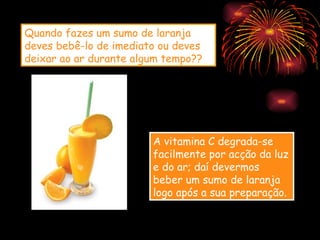 Quando fazes um sumo de laranja
deves bebê-lo de imediato ou deves
deixar ao ar durante algum tempo??




                        A vitamina C degrada-se
                        facilmente por acção da luz
                        e do ar; daí devermos
                        beber um sumo de laranja
                        logo após a sua preparação.
 