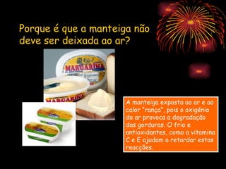 Porque é que a manteiga não
deve ser deixada ao ar?




                      A manteiga exposta ao ar e ao
                      calor “rança”, pois o oxigénio
                      do ar provoca a degradação
                      das gorduras. O frio e
                      antioxidantes, como a vitamina
                      C e E ajudam a retardar estas
                      reacções.
 