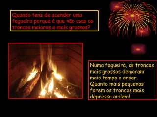 Quando tens de acender uma
fogueira porque é que não usas os
troncos maiores e mais grossos?




                               Numa fogueira, os troncos
                               mais grossos demoram
                               mais tempo a arder.
                               Quanto mais pequenos
                               forem os troncos mais
                               depressa ardem!
 