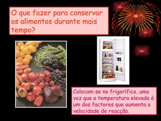 O que fazer para conservar
os alimentos durante mais
tempo?




                 Colocam-se no frigorífico, uma
                 vez que a temperatura elevada é
                 um dos factores que aumenta a
                 velocidade de reacção.
 