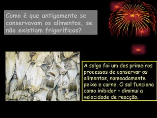 Como é que antigamente se
conservavam os alimentos, se
não existiam frigoríficos?




                         A salga foi um dos primeiros
                         processos de conservar os
                         alimentos, nomeadamente
                         peixe e carne. O sal funciona
                         como inibidor – diminui a
                         velocidade de reacção.
 