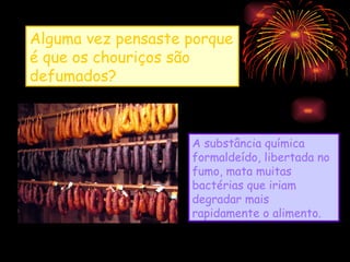Alguma vez pensaste porque
é que os chouriços são
defumados?



                    A substância química
                    formaldeído, libertada no
                    fumo, mata muitas
                    bactérias que iriam
                    degradar mais
                    rapidamente o alimento.
 