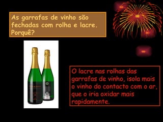 As garrafas de vinho são
fechadas com rolha e lacre.
Porquê?




                  O lacre nas rolhas das
                  garrafas de vinho, isola mais
                  o vinho do contacto com o ar,
                  que o iria oxidar mais
                  rapidamente.
 
