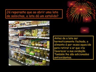Já reparaste que ao abrir uma lata
de salsichas, a lata dá um estalido?




                                 Antes de a lata ser
                                 hermeticamente fechada, o
                                 alimento é por vezes aquecido
                                 para retirar o ar que iria
                                 favorecer a sua oxidação.
                                 Também lhe são adicionados
                                 antioxidantes.
 