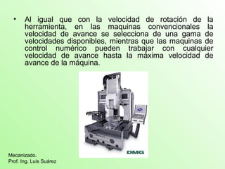 • Al igual que con la velocidad de rotación de la 
herramienta, en las maquinas convencionales la 
velocidad de avance se selecciona de una gama de 
velocidades disponibles, mientras que las maquinas de 
control numérico pueden trabajar con cualquier 
velocidad de avance hasta la máxima velocidad de 
avance de la máquina. 
Mecanizado. 
Prof. Ing. Luis Suárez 
 