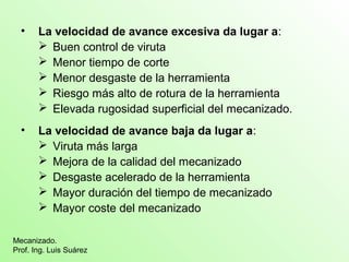 • La velocidad de avance excesiva da lugar a: 
 Buen control de viruta 
 Menor tiempo de corte 
 Menor desgaste de la herramienta 
 Riesgo más alto de rotura de la herramienta 
 Elevada rugosidad superficial del mecanizado. 
• La velocidad de avance baja da lugar a: 
 Viruta más larga 
 Mejora de la calidad del mecanizado 
 Desgaste acelerado de la herramienta 
 Mayor duración del tiempo de mecanizado 
 Mayor coste del mecanizado 
Mecanizado. 
Prof. Ing. Luis Suárez 
 